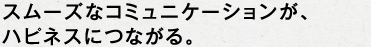 スムーズなコミュニケーションが、ハピネスにつながる。